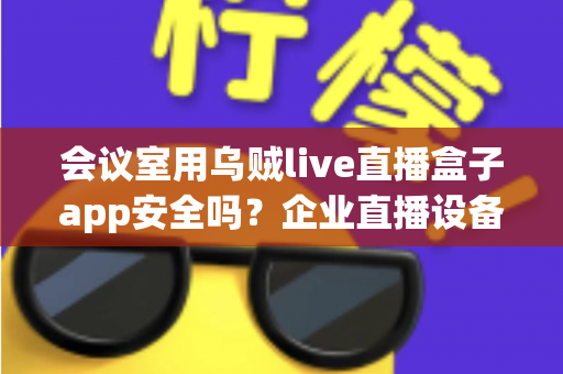 会议室用乌贼live直播盒子app安全吗?企业直播设备安全使用全解析 会议室用乌贼live直播盒子app安全吗?企业直播设备安全使用全解析