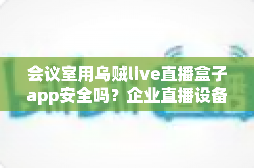 会议室用乌贼live直播盒子app安全吗?企业直播设备安全使用全解析 会议室用乌贼live直播盒子app安全吗?企业直播设备安全使用全解析