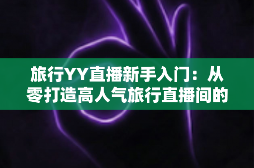 旅行YY直播新手入门:从零打造高人气旅行直播间的完整实战指南 旅行YY直播新手入门:从零打造高人气旅行直播间的完整实战指南