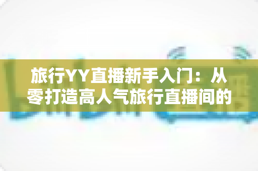 旅行YY直播新手入门：从零打造高人气旅行直播间的完整实战指南