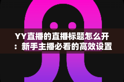 YY直播的直播标题怎么开:新手主播必看的高效设置指南与吸睛技巧全解析 YY直播的直播标题怎么开:新手主播必看的高效设置指南与吸睛技巧全解析