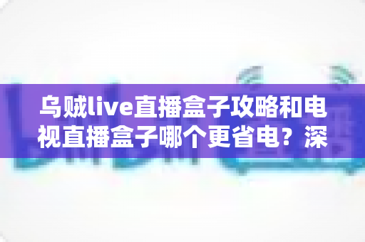 乌贼live直播盒子攻略和电视直播盒子哪个更省电?深度解析功耗差异与实用省电指南 乌贼live直播盒子攻略和电视直播盒子哪个更省电?深度解析功耗差异与实用省电指南
