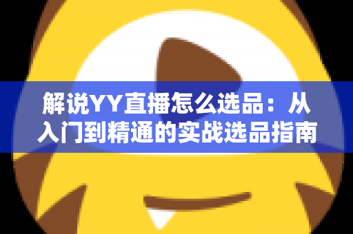 解说YY直播怎么选品：从入门到精通的实战选品指南，助你打造高转化直播间