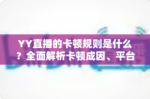 YY直播的卡顿规则是什么？全面解析卡顿成因、平台判定标准与实用优化指南