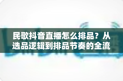 民歌抖音直播怎么排品?从选品逻辑到排品节奏的全流程实战指南 民歌抖音直播怎么排品?从选品逻辑到排品节奏的全流程实战指南