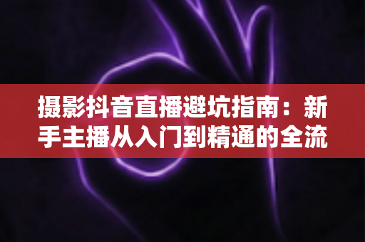 摄影抖音直播避坑指南：新手主播从入门到精通的全流程实战解析