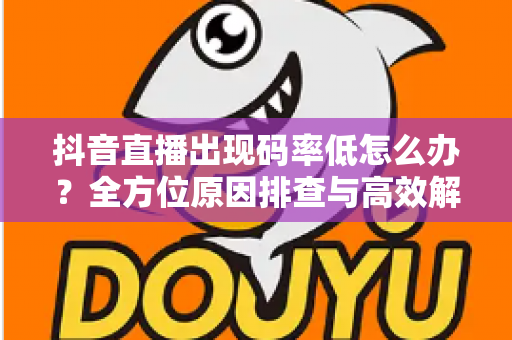 抖音直播出现码率低怎么办?全方位原因排查与高效解决指南 抖音直播出现码率低怎么办?全方位原因排查与高效解决指南