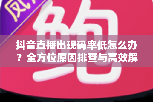 抖音直播出现码率低怎么办？全方位原因排查与高效解决指南