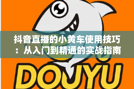 抖音直播的小黄车使用技巧:从入门到精通的实战指南,助你提升直播间转化率 抖音直播的小黄车使用技巧:从入门到精通的实战指南,助你提升直播间转化率