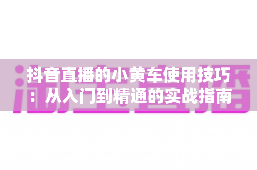 抖音直播的小黄车使用技巧：从入门到精通的实战指南，助你提升直播间转化率