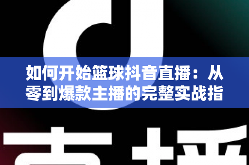 如何开始篮球抖音直播：从零到爆款主播的完整实战指南