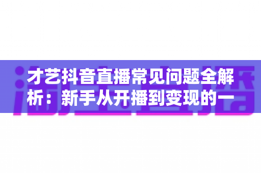 才艺抖音直播常见问题全解析:新手从开播到变现的一站式实用指南 才艺抖音直播常见问题全解析:新手从开播到变现的一站式实用指南