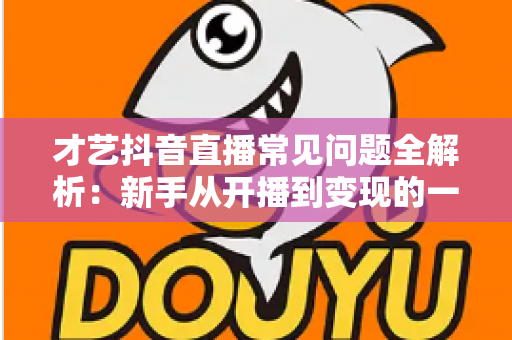才艺抖音直播常见问题全解析：新手从开播到变现的一站式实用指南