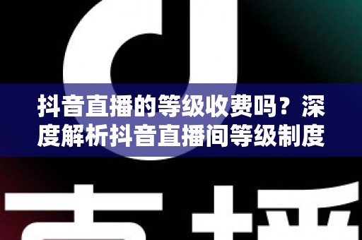 抖音直播的等级收费吗？深度解析抖音直播间等级制度、升级规则与消费明细