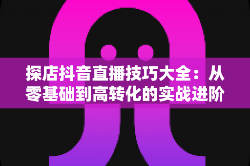 探店抖音直播技巧大全：从零基础到高转化的实战进阶指南