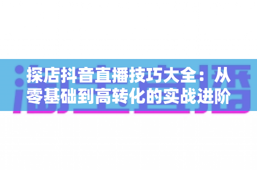 探店抖音直播技巧大全：从零基础到高转化的实战进阶指南