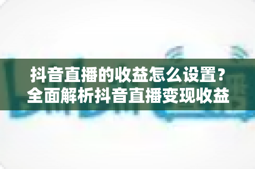 抖音直播的收益怎么设置？全面解析抖音直播变现收益设置方法与提现攻略