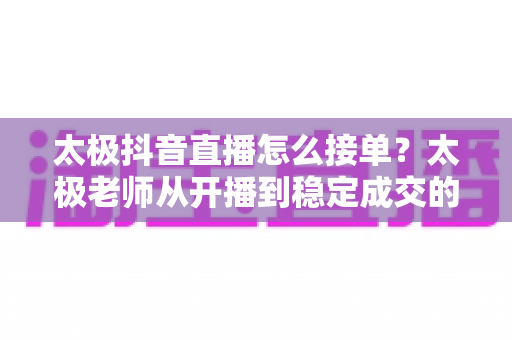 太极抖音直播怎么接单?太极老师从开播到稳定成交的全流程变现指南 太极抖音直播怎么接单?太极老师从开播到稳定成交的全流程变现指南