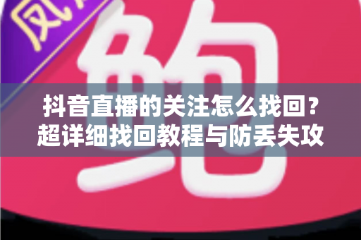 抖音直播的关注怎么找回?超详细找回教程与防丢失攻略全解析 抖音直播的关注怎么找回?超详细找回教程与防丢失攻略全解析