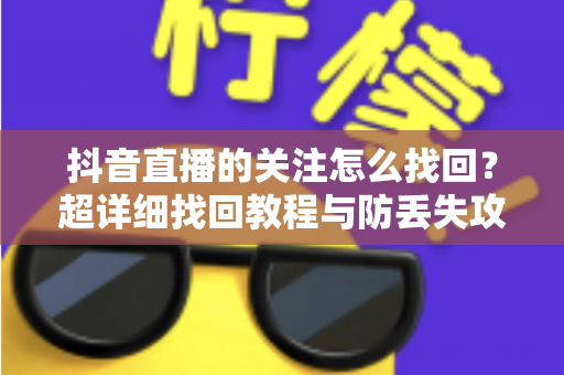 抖音直播的关注怎么找回?超详细找回教程与防丢失攻略全解析 抖音直播的关注怎么找回?超详细找回教程与防丢失攻略全解析