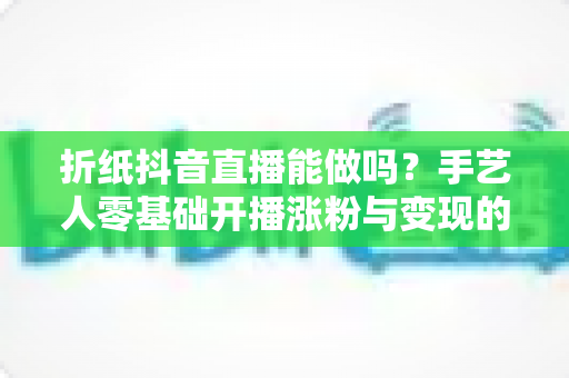折纸抖音直播能做吗?手艺人零基础开播涨粉与变现的完整攻略 折纸抖音直播能做吗?手艺人零基础开播涨粉与变现的完整攻略