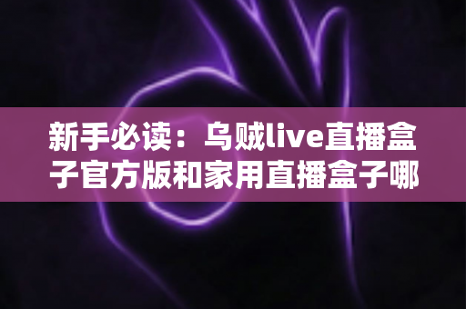 新手必读：乌贼live直播盒子官方版和家用直播盒子哪个适合新手？全面对比解析帮你快速做出正确选择