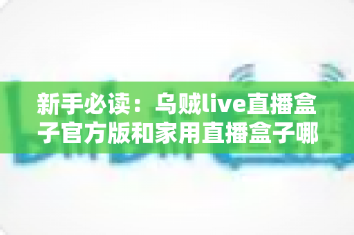 新手必读：乌贼live直播盒子官方版和家用直播盒子哪个适合新手？全面对比解析帮你快速做出正确选择