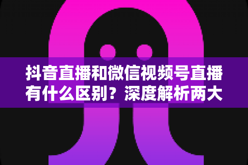抖音直播和微信视频号直播有什么区别?深度解析两大直播平台的核心差异与运营选择指南 抖音直播和微信视频号直播有什么区别?深度解析两大直播平台的核心差异与运营选择指南