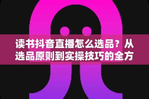 读书抖音直播怎么选品?从选品原则到实操技巧的全方位指南 读书抖音直播怎么选品?从选品原则到实操技巧的全方位指南