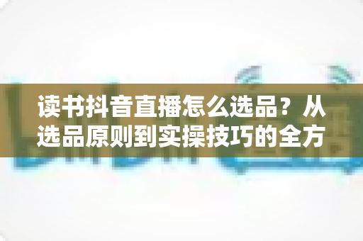 读书抖音直播怎么选品?从选品原则到实操技巧的全方位指南 读书抖音直播怎么选品?从选品原则到实操技巧的全方位指南