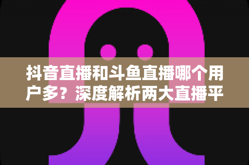 抖音直播和斗鱼直播哪个用户多？深度解析两大直播平台的用户规模、生态差异与选择建议