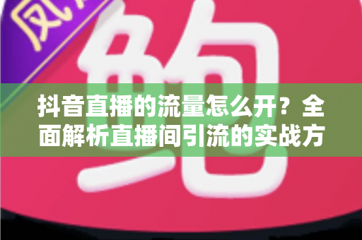 抖音直播的流量怎么开?全面解析直播间引流的实战方法与运营技巧 抖音直播的流量怎么开?全面解析直播间引流的实战方法与运营技巧