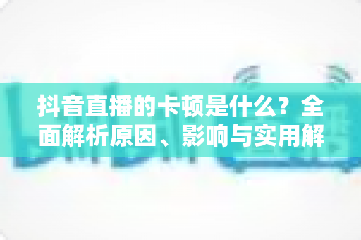 抖音直播的卡顿是什么？全面解析原因、影响与实用解决方案