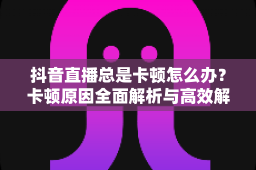 抖音直播总是卡顿怎么办?卡顿原因全面解析与高效解决方法指南 抖音直播总是卡顿怎么办?卡顿原因全面解析与高效解决方法指南