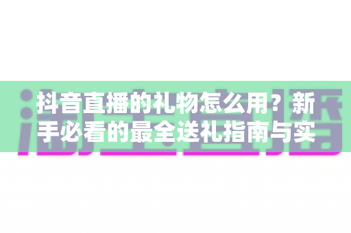 抖音直播的礼物怎么用?新手必看的最全送礼指南与实操技巧 抖音直播的礼物怎么用?新手必看的最全送礼指南与实操技巧