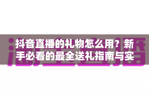 抖音直播的礼物怎么用?新手必看的最全送礼指南与实操技巧 抖音直播的礼物怎么用?新手必看的最全送礼指南与实操技巧