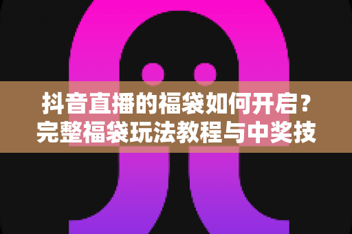 抖音直播的福袋如何开启？完整福袋玩法教程与中奖技巧全解析