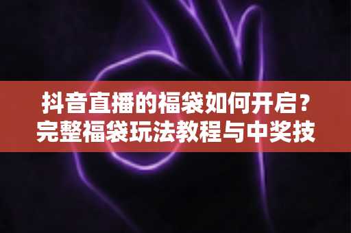 抖音直播的福袋如何开启？完整福袋玩法教程与中奖技巧全解析