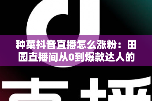 种菜抖音直播怎么涨粉：田园直播间从0到爆款达人的涨粉实战指南
