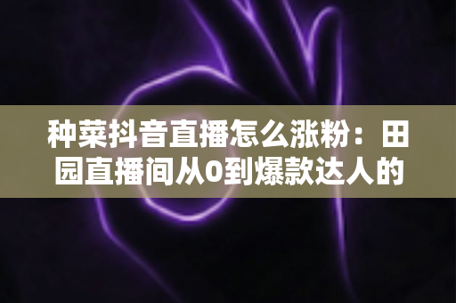 种菜抖音直播怎么涨粉：田园直播间从0到爆款达人的涨粉实战指南