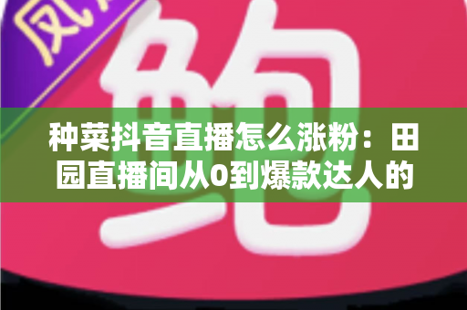 种菜抖音直播怎么涨粉：田园直播间从0到爆款达人的涨粉实战指南