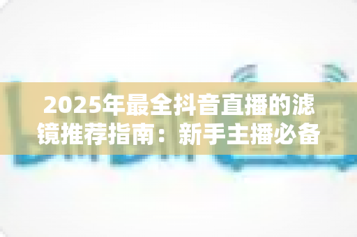2025年最全抖音直播的滤镜推荐指南：新手主播必备攻略
