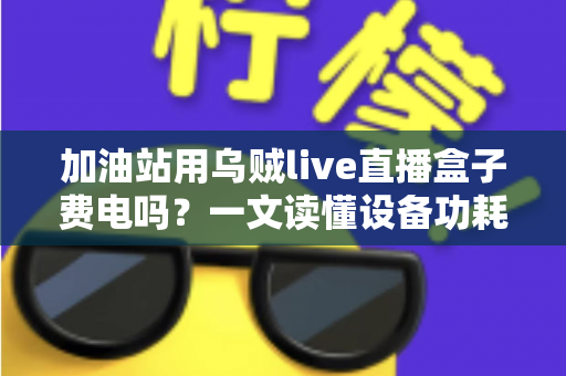 加油站用乌贼live直播盒子费电吗?一文读懂设备功耗真相与实用省电指南 加油站用乌贼live直播盒子费电吗?一文读懂设备功耗真相与实用省电指南