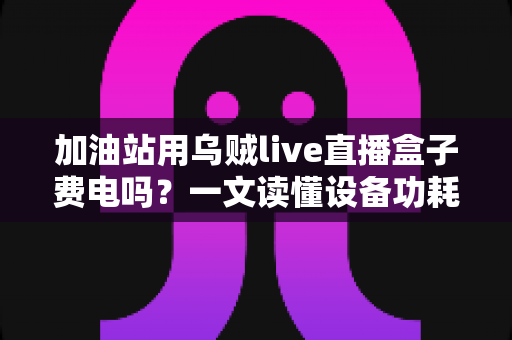 加油站用乌贼live直播盒子费电吗?一文读懂设备功耗真相与实用省电指南 加油站用乌贼live直播盒子费电吗?一文读懂设备功耗真相与实用省电指南