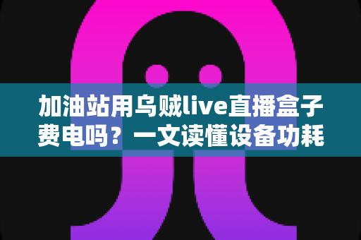 加油站用乌贼live直播盒子费电吗？一文读懂设备功耗真相与实用省电指南