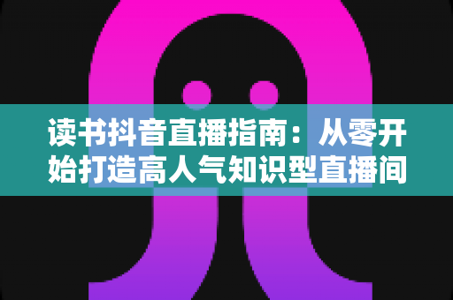 读书抖音直播指南:从零开始打造高人气知识型直播间的完全攻略 读书抖音直播指南:从零开始打造高人气知识型直播间的完全攻略