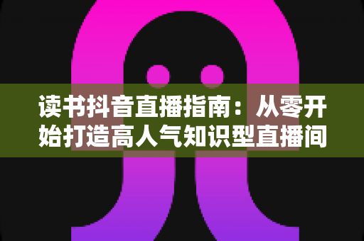 读书抖音直播指南:从零开始打造高人气知识型直播间的完全攻略 读书抖音直播指南:从零开始打造高人气知识型直播间的完全攻略