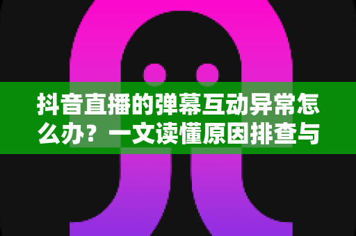 抖音直播的弹幕互动异常怎么办?一文读懂原因排查与实用解决指南 抖音直播的弹幕互动异常怎么办?一文读懂原因排查与实用解决指南