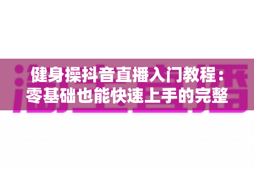 健身操抖音直播入门教程:零基础也能快速上手的完整指南 健身操抖音直播入门教程:零基础也能快速上手的完整指南