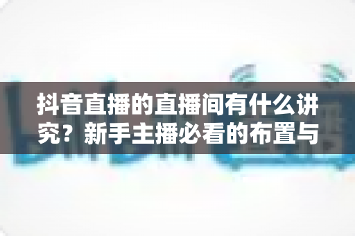 抖音直播的直播间有什么讲究?新手主播必看的布置与运营全攻略 抖音直播的直播间有什么讲究?新手主播必看的布置与运营全攻略
